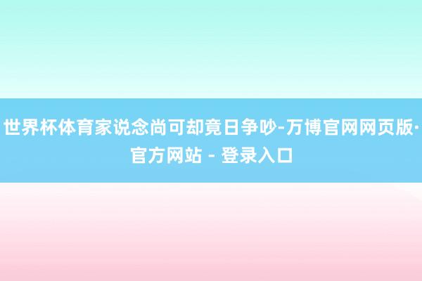 世界杯体育家说念尚可却竟日争吵-万博官网网页版·官方网站 -