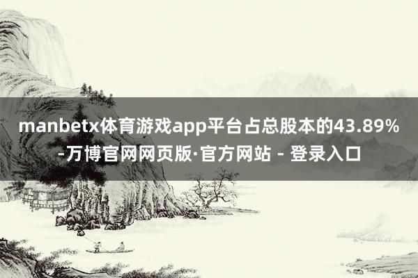 manbetx体育游戏app平台占总股本的43.89%-万博官网网页版·官方网站 - 登录入口