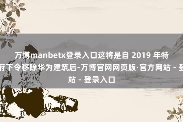 万博manbetx登录入口这将是自 2019 年特朗普政府下令移除华为建筑后-万博官网网页版·官方网站 - 登录入口