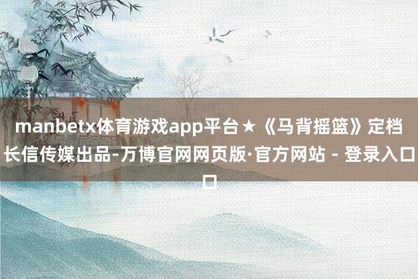 manbetx体育游戏app平台★《马背摇篮》定档长信传媒出品-万博官网网页版·官方网站 - 登录入口