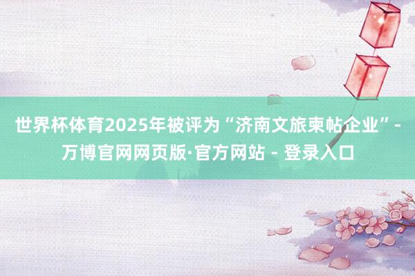 世界杯体育2025年被评为“济南文旅柬帖企业”-万博官网网页版·官方网站 - 登录入口