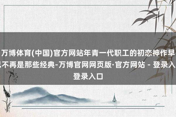 万博体育(中国)官方网站年青一代职工的初恋神作早已不再是那些经典-万博官网网页版·官方网站 - 登录入口
