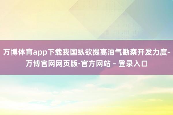 万博体育app下载我国纵欲提高油气勘察开发力度-万博官网网页版·官方网站 - 登录入口