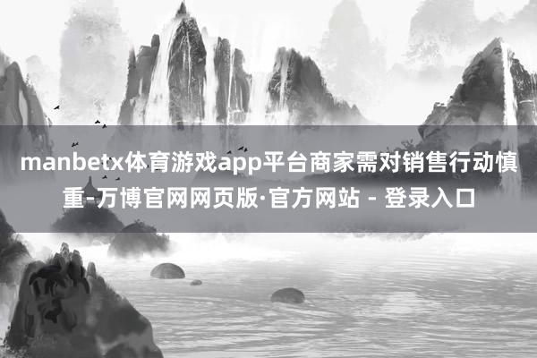 manbetx体育游戏app平台商家需对销售行动慎重-万博官网网页版·官方网站 - 登录入口
