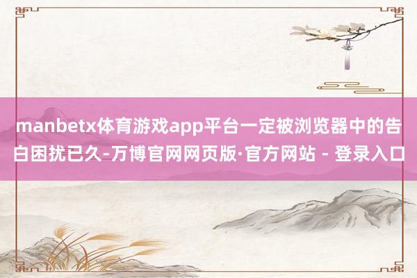 manbetx体育游戏app平台一定被浏览器中的告白困扰已久-万博官网网页版·官方网站 - 登录入口