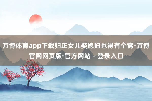 万博体育app下载归正女儿娶媳妇也得有个窝-万博官网网页版·官方网站 - 登录入口