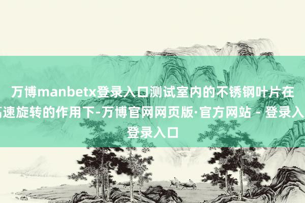 万博manbetx登录入口测试室内的不锈钢叶片在高速旋转的作用下-万博官网网页版·官方网站 - 登录入口