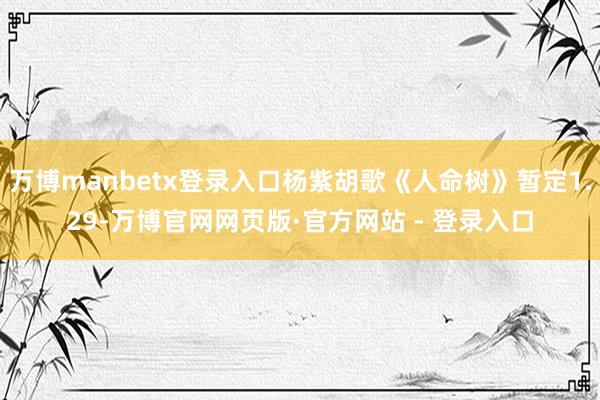 万博manbetx登录入口杨紫胡歌《人命树》暂定1.29-万博官网网页版·官方网站 - 登录入口