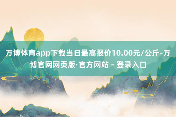 万博体育app下载当日最高报价10.00元/公斤-万博官网网页版·官方网站 - 登录入口