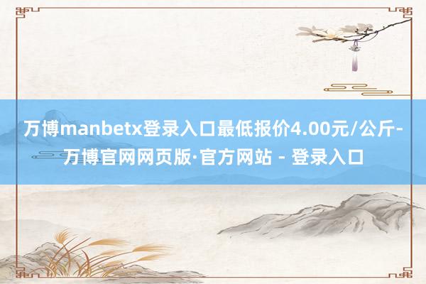 万博manbetx登录入口最低报价4.00元/公斤-万博官网网页版·官方网站 - 登录入口