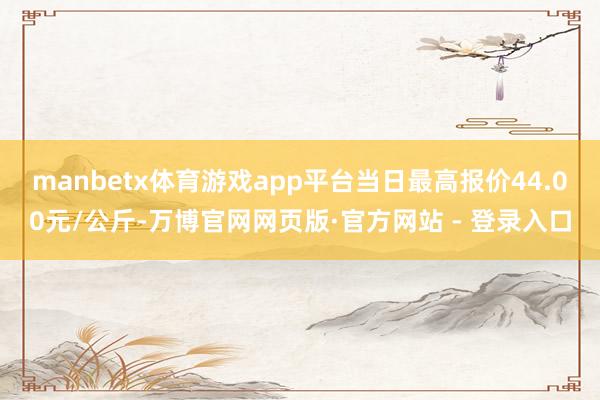 manbetx体育游戏app平台当日最高报价44.00元/公斤-万博官网网页版·官方网站 - 登录入口