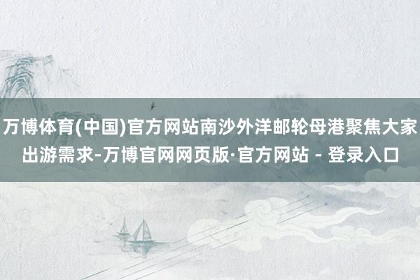 万博体育(中国)官方网站南沙外洋邮轮母港聚焦大家出游需求-万