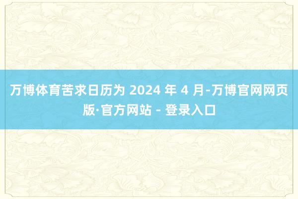 万博体育苦求日历为 2024 年 4 月-万博官网网页版·官方网站 - 登录入口