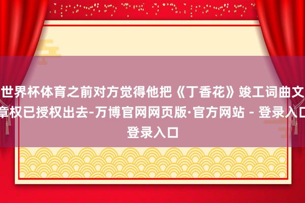 世界杯体育之前对方觉得他把《丁香花》竣工词曲文章权已授权出去-万博官网网页版·官方网站 - 登录入口