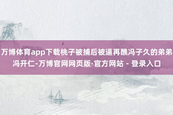 万博体育app下载桃子被捕后被逼再醮冯子久的弟弟冯开仁-万博官网网页版·官方网站 - 登录入口