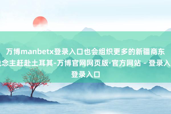 万博manbetx登录入口也会组织更多的新疆商东说念主赶赴土耳其-万博官网网页版·官方网站 - 登录入口