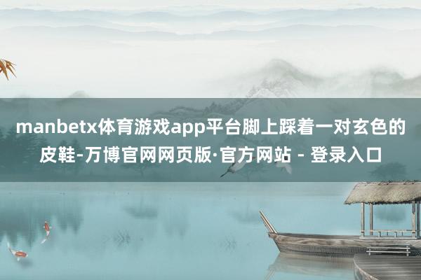 manbetx体育游戏app平台脚上踩着一对玄色的皮鞋-万博
