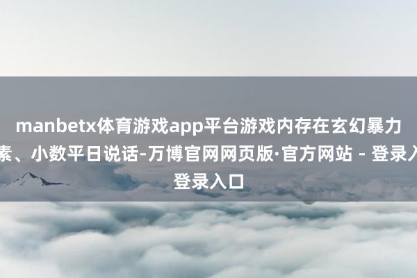 manbetx体育游戏app平台游戏内存在玄幻暴力元素、小数