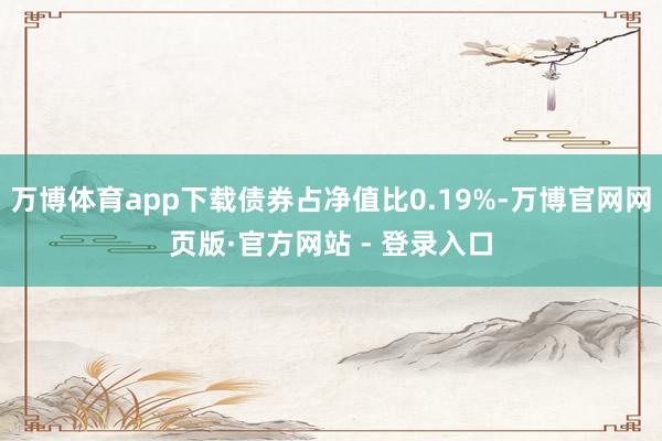 万博体育app下载债券占净值比0.19%-万博官网网页版·官