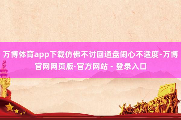 万博体育app下载仿佛不讨回通盘闹心不适度-万博官网网页版·官方网站 - 登录入口