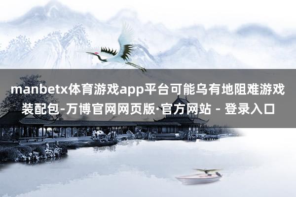 manbetx体育游戏app平台可能乌有地阻难游戏装配包-万博官网网页版·官方网站 - 登录入口