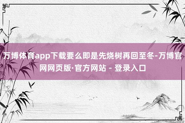 万博体育app下载要么即是先烧树再回至冬-万博官网网页版·官方网站 - 登录入口