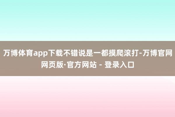万博体育app下载不错说是一都摸爬滚打-万博官网网页版·官方