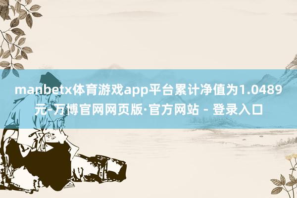 manbetx体育游戏app平台累计净值为1.0489元-万博官网网页版·官方网站 - 登录入口