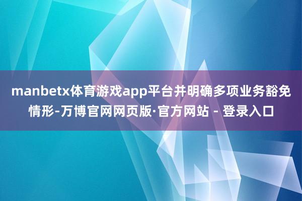 manbetx体育游戏app平台并明确多项业务豁免情形-万博官网网页版·官方网站 - 登录入口
