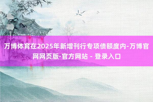 万博体育在2025年新增刊行专项债额度内-万博官网网页版·官方网站 - 登录入口