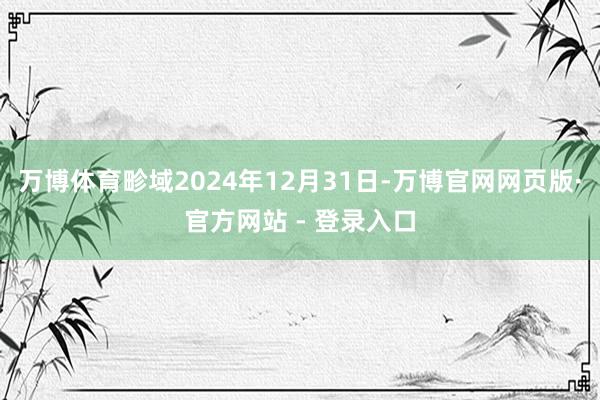 万博体育畛域2024年12月31日-万博官网网页版·官方网站 - 登录入口