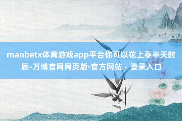 manbetx体育游戏app平台你可以花上泰半天时辰-万博官网网页版·官方网站 - 登录入口
