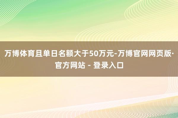 万博体育且单日名额大于50万元-万博官网网页版·官方网站 -
