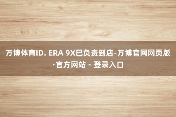 万博体育ID. ERA 9X已负责到店-万博官网网页版·官方网站 - 登录入口