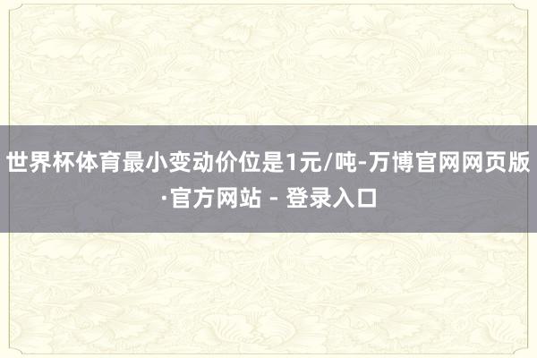 世界杯体育最小变动价位是1元/吨-万博官网网页版·官方网站 