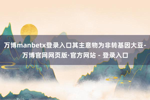万博manbetx登录入口其主意物为非转基因大豆-万博官网网