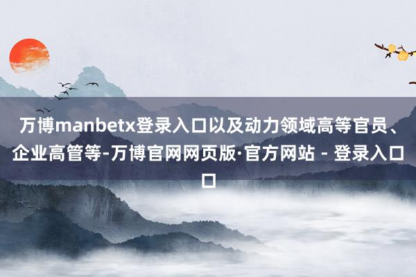 万博manbetx登录入口以及动力领域高等官员、企业高管等-