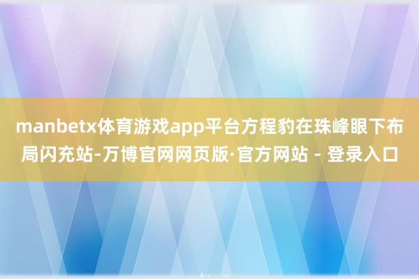 manbetx体育游戏app平台方程豹在珠峰眼下布局闪充站-