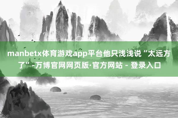 manbetx体育游戏app平台他只浅浅说“太远方了”-万博