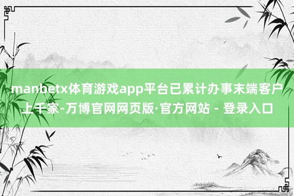 manbetx体育游戏app平台已累计办事末端客户上千家-万