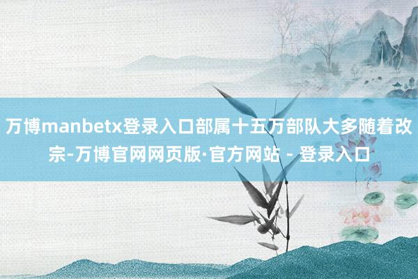 万博manbetx登录入口部属十五万部队大多随着改宗-万博官