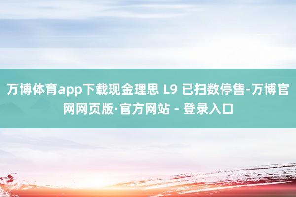 万博体育app下载现金理思 L9 已扫数停售-万博官网网页版·官方网站 - 登录入口