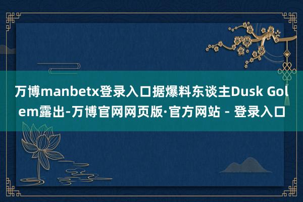 万博manbetx登录入口据爆料东谈主Dusk Golem露