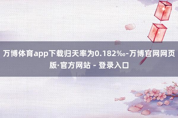 万博体育app下载归天率为0.182‰-万博官网网页版·官方