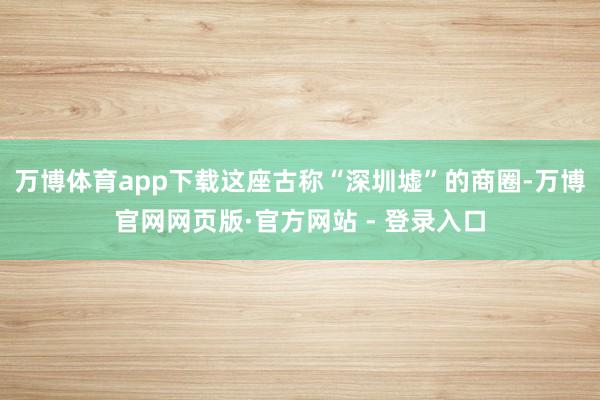 万博体育app下载这座古称“深圳墟”的商圈-万博官网网页版·
