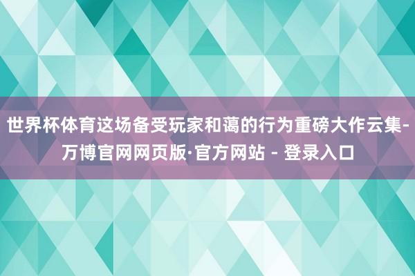 世界杯体育这场备受玩家和蔼的行为重磅大作云集-万博官网网页版·官方网站 - 登录入口