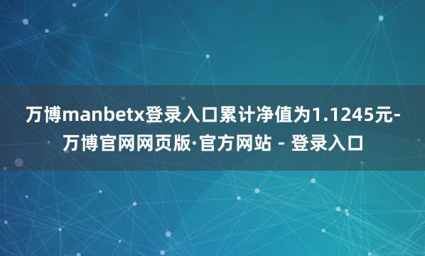 万博manbetx登录入口累计净值为1.1245元-万博官网网页版·官方网站 - 登录入口