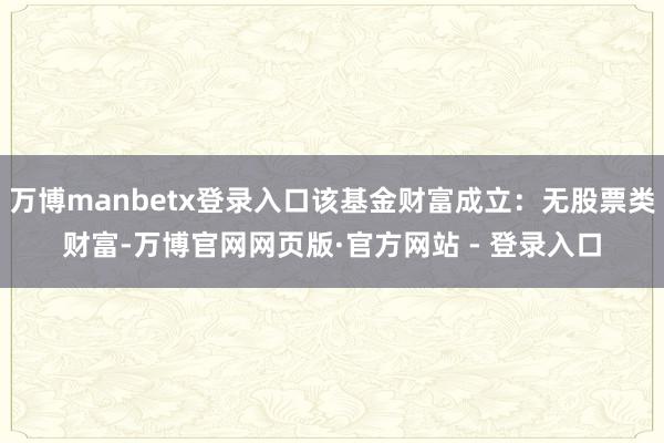 万博manbetx登录入口该基金财富成立:无股票类财富-万博官网网页版·官方网站 - 登录入口