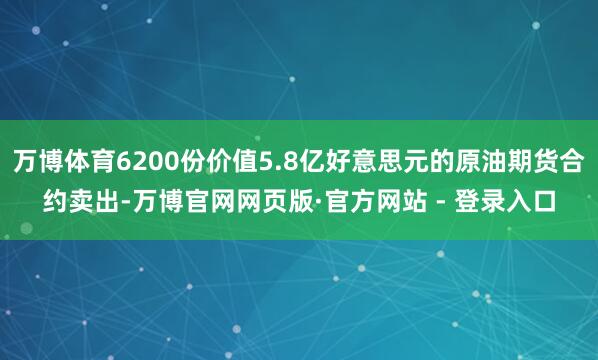 万博体育6200份价值5.8亿好意思元的原油期货合约卖出-万博官网网页版·官方网站 - 登录入口