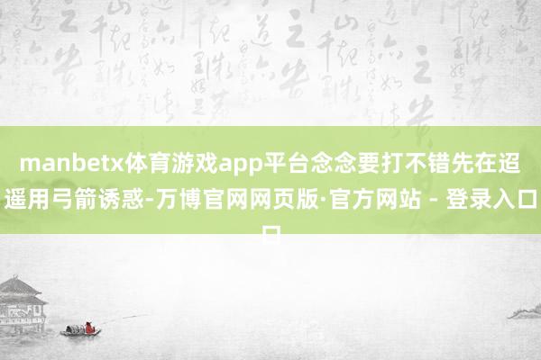 manbetx体育游戏app平台念念要打不错先在迢遥用弓箭诱惑-万博官网网页版·官方网站 - 登录入口